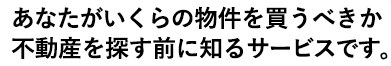 あなたがいくらの物件を買うべきか不動産を探す前に知るサービスです